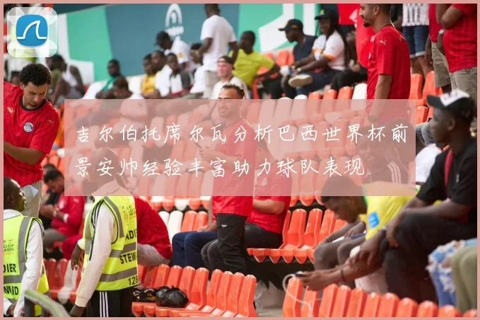 吉尔伯托席尔瓦分析巴西世界杯前景安帅经验丰富助力球队表现