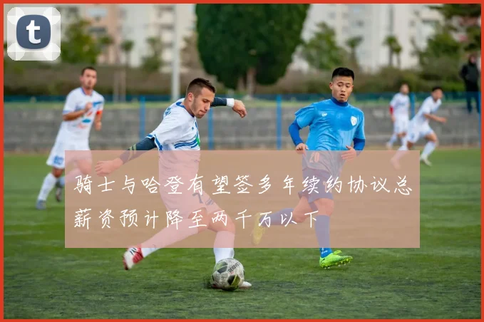 骑士与哈登有望签多年续约协议总薪资预计降至两千万以下