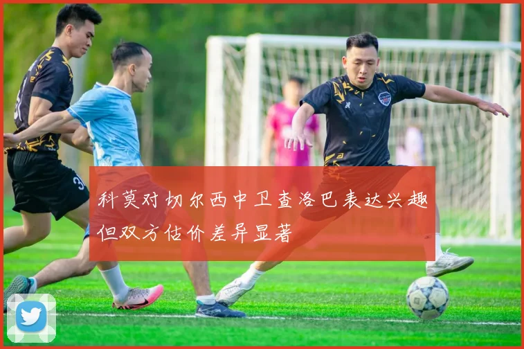 科莫对切尔西中卫查洛巴表达兴趣但双方估价差异显著
