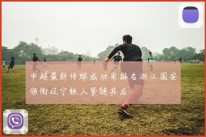 中超最新传球成功率排名浙江国安领衔辽宁铁人紧随其后