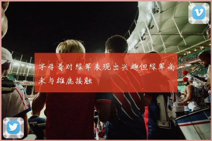 字母哥对绿军表现出兴趣但绿军尚未与雄鹿接触
