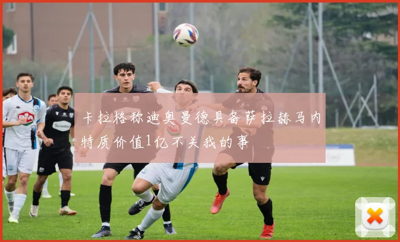 卡拉格称迪奥曼德具备萨拉赫马内特质价值1亿不关我的事