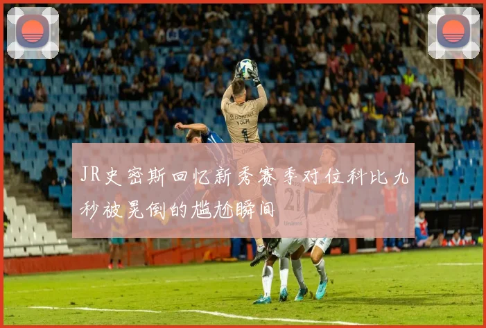 JR史密斯回忆新秀赛季对位科比九秒被晃倒的尴尬瞬间