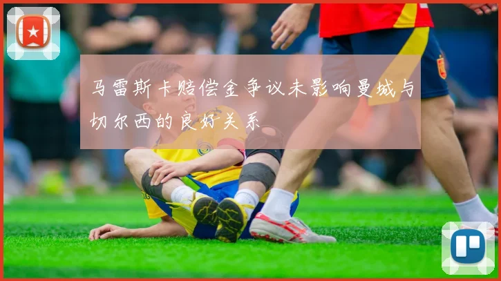 马雷斯卡赔偿金争议未影响曼城与切尔西的良好关系