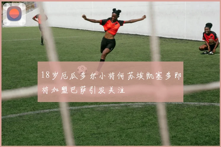 18岁厄瓜多尔小将何苏埃凯塞多即将加盟巴萨引发关注