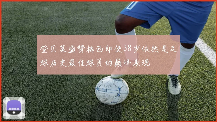 登贝莱盛赞梅西即使38岁依然是足球历史最佳球员的巅峰表现