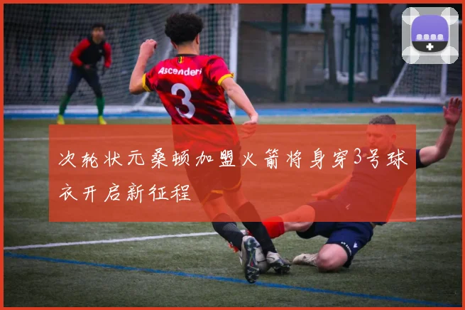 次轮状元桑顿加盟火箭将身穿3号球衣开启新征程