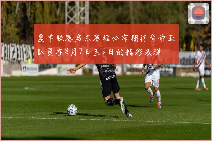 夏季联赛启东赛程公布期待肯帝亚队员在8月7日至9日的精彩表现