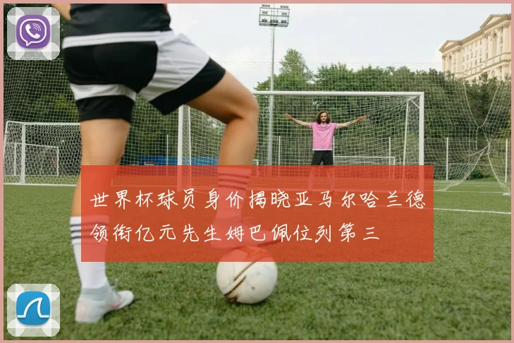 世界杯球员身价揭晓亚马尔哈兰德领衔亿元先生姆巴佩位列第三
