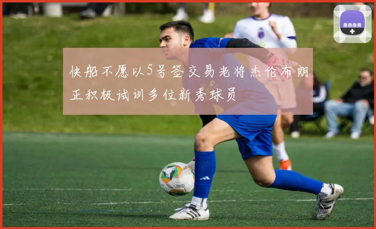 快船不愿以5号签交易老将杰伦布朗正积极试训多位新秀球员
