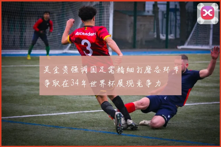 吴金贵强调国足需精细打磨各环节争取在34年世界杯展现竞争力